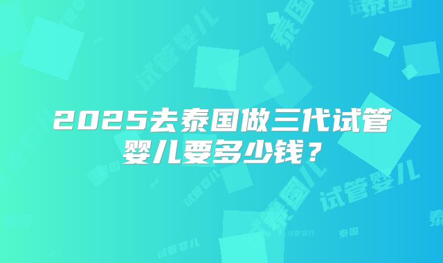 2025去泰国做三代试管婴儿要多少钱?