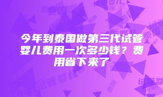 今年到泰国做第三代试管婴儿费用一次多少钱?费用省下来了