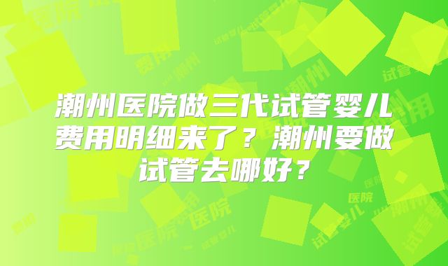 潮州医院做三代试管婴儿费用明细来了?潮州要做试管去哪好?