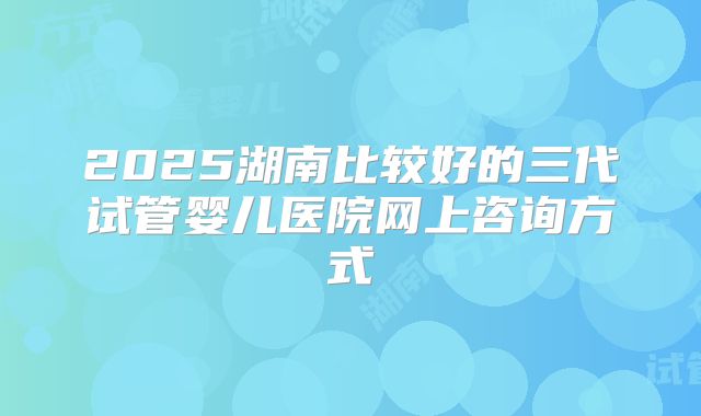 2025湖南比较好的三代试管婴儿医院网上咨询方式