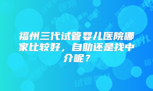 福州三代试管婴儿医院哪家比较好,自助还是找中介呢?