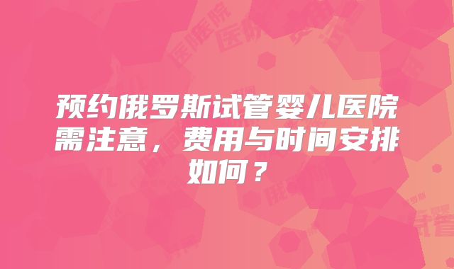 预约俄罗斯试管婴儿医院需注意,费用与时间安排如何?