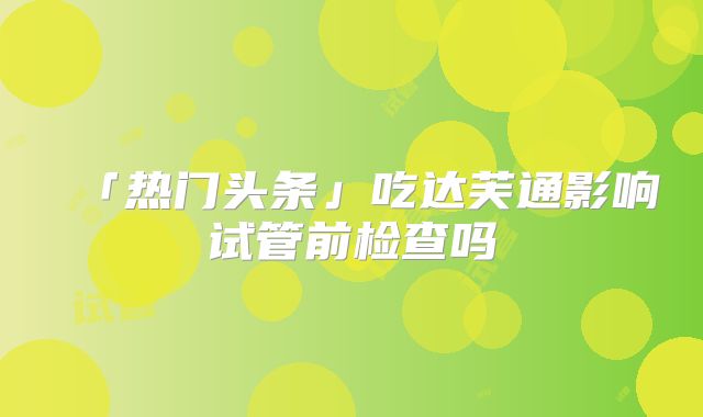 「热门头条」吃达芙通影响试管前检查吗