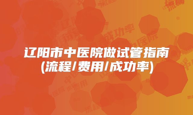 辽阳市中医院做试管指南(流程/费用/成功率)