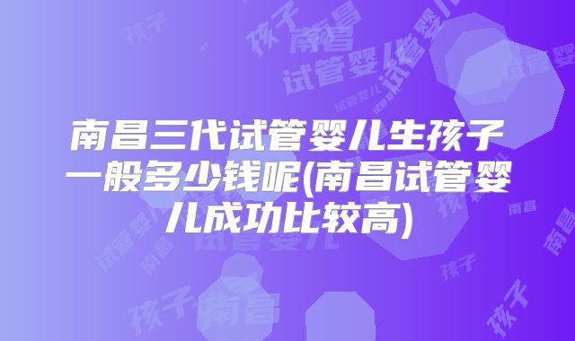 南昌三代试管婴儿生孩子一般多少钱呢(南昌试管婴儿成功比较高)