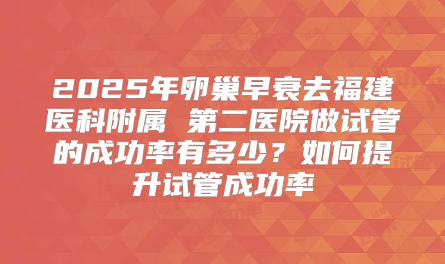 2025年卵巢早衰去福建医科附属 第二医院做试管的成功率有多少？如何提升试管成功率