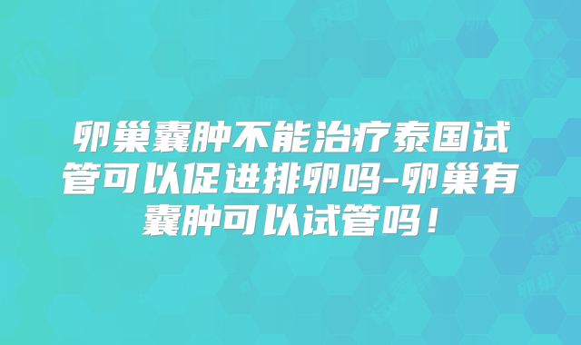 卵巢囊肿不能治疗泰国试管可以促进排卵吗-卵巢有囊肿可以试管吗!