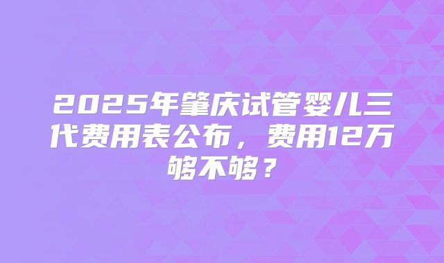 2025年肇庆试管婴儿三代费用表公布,费用12万够不够?