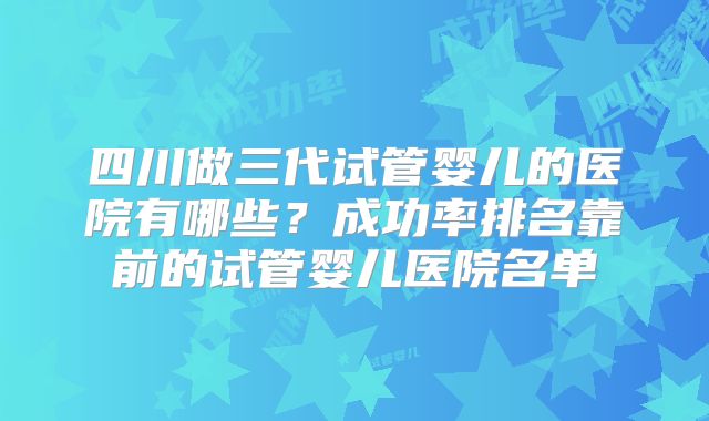 四川做三代试管婴儿的医院有哪些？成功率排名靠前的试管婴儿医院名单