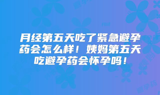月经第五天吃了紧急避孕药会怎么样！姨妈第五天吃避孕药会怀孕吗！