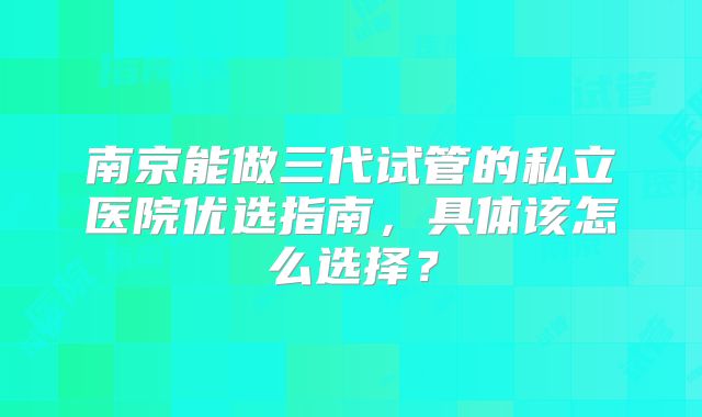 南京能做三代试管的私立医院优选指南,具体该怎么选择?