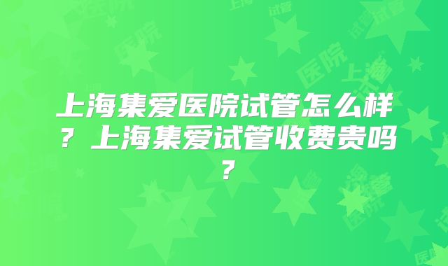 上海集爱医院试管怎么样？上海集爱试管收费贵吗？