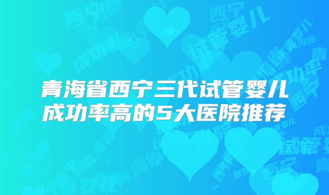 青海省西宁三代试管婴儿成功率高的5大医院推荐
