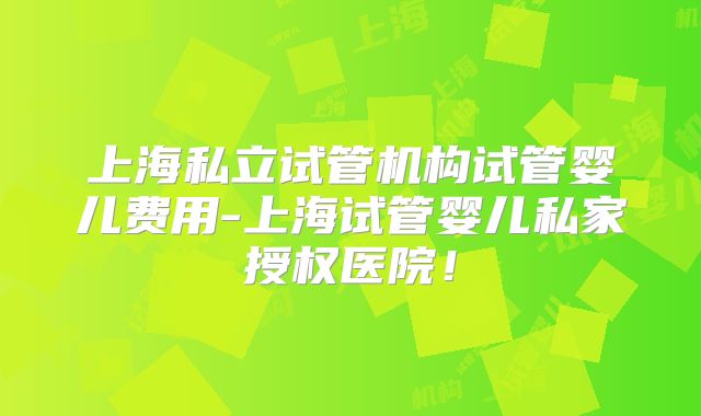 上海私立试管机构试管婴儿费用-上海试管婴儿私家授权医院！