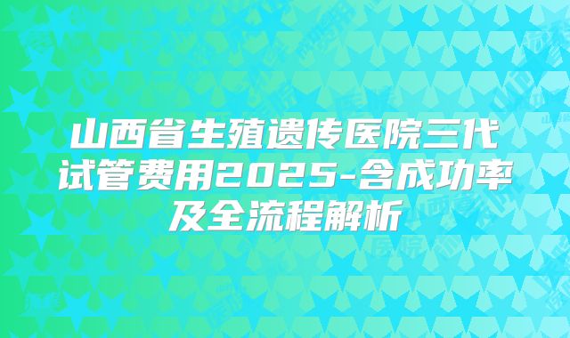 山西省生殖遗传医院三代试管费用2025-含成功率及全流程解析