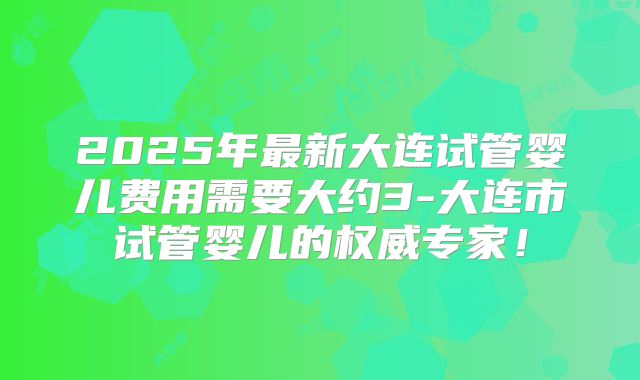 2025年最新大连试管婴儿费用需要大约3-大连市试管婴儿的权威专家！