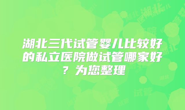 湖北三代试管婴儿比较好的私立医院做试管哪家好？为您整理