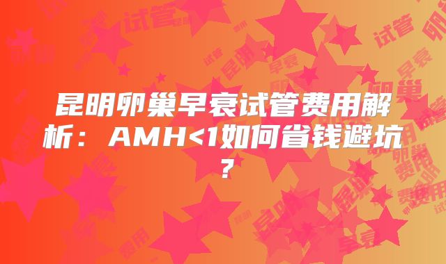 昆明卵巢早衰试管费用解析:AMH<1如何省钱避坑?