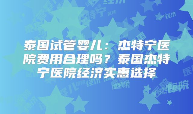 泰国试管婴儿：杰特宁医院费用合理吗？泰国杰特宁医院经济实惠选择