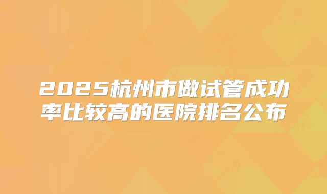 2025杭州市做试管成功率比较高的医院排名公布