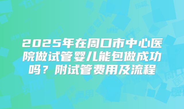 2025年在周口市中心医院做试管婴儿能包做成功吗?附试管费用及流程