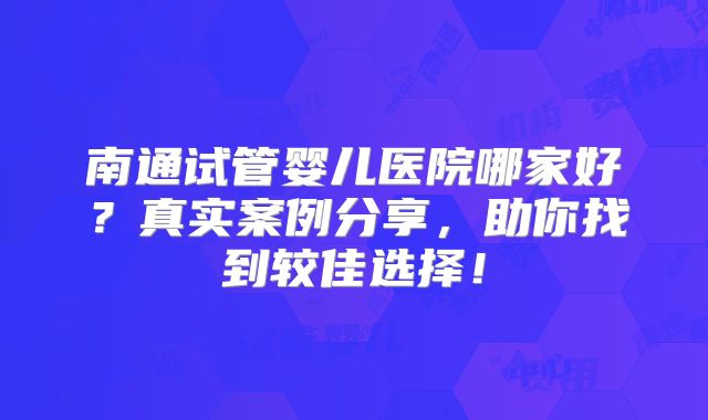南通试管婴儿医院哪家好？真实案例分享，助你找到较佳选择！