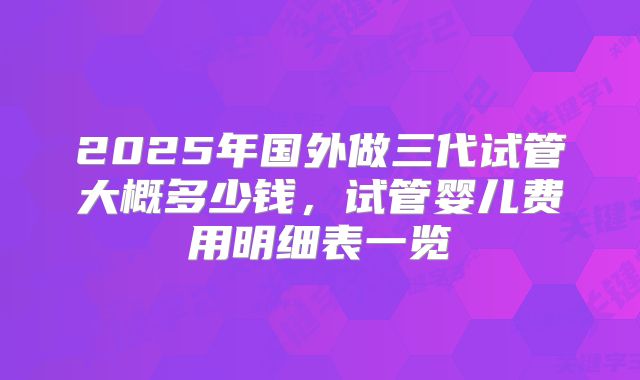 2025年国外做三代试管大概多少钱，试管婴儿费用明细表一览