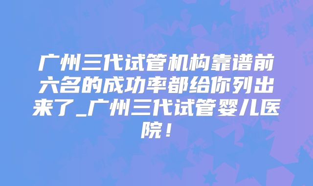 广州三代试管机构靠谱前六名的成功率都给你列出来了_广州三代试管婴儿医院！