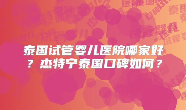 泰国试管婴儿医院哪家好?杰特宁泰国口碑如何?