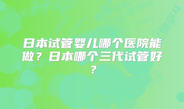 日本试管婴儿哪个医院能做?日本哪个三代试管好?