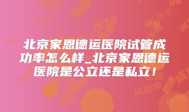 北京家恩德运医院试管成功率怎么样_北京家恩德运医院是公立还是私立！