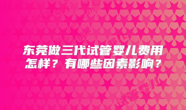 东莞做三代试管婴儿费用怎样？有哪些因素影响？