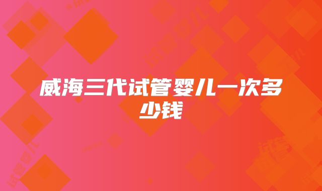 威海三代试管婴儿一次多少钱