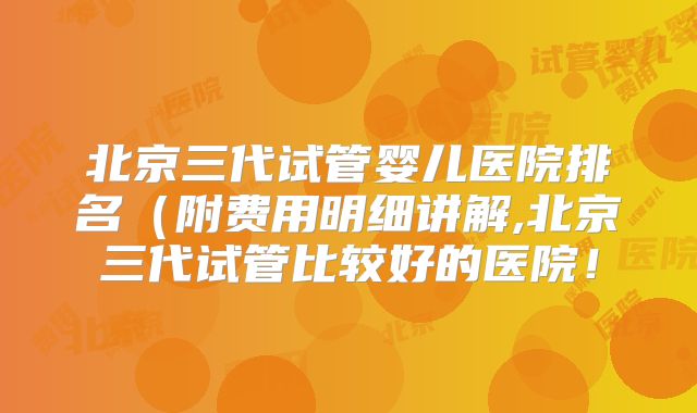 北京三代试管婴儿医院排名(附费用明细讲解,北京三代试管比较好的医院!
