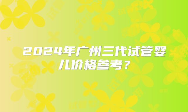 2024年广州三代试管婴儿价格参考？