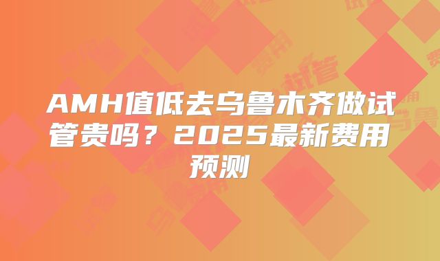 AMH值低去乌鲁木齐做试管贵吗?2025最新费用预测