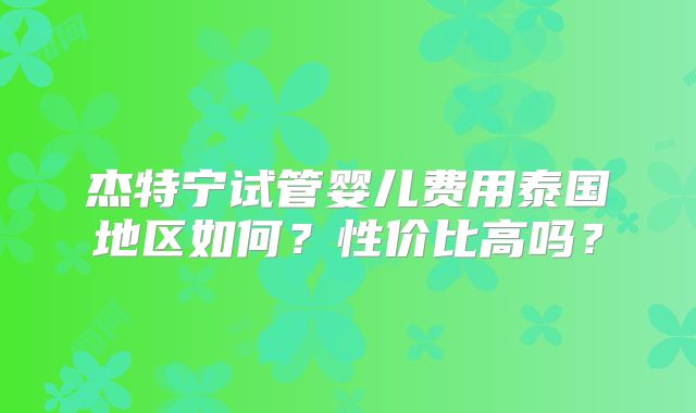 杰特宁试管婴儿费用泰国地区如何?性价比高吗?