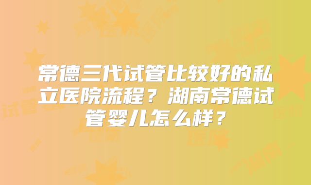 常德三代试管比较好的私立医院流程？湖南常德试管婴儿怎么样？
