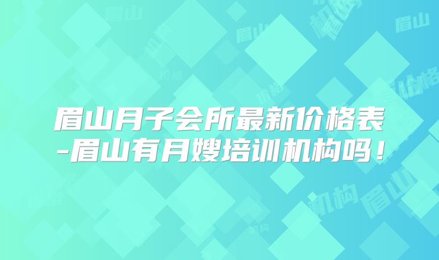 眉山月子会所最新价格表-眉山有月嫂培训机构吗！