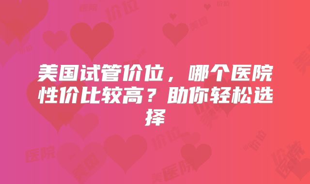美国试管价位，哪个医院性价比较高？助你轻松选择