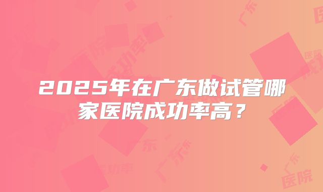 2025年在广东做试管哪家医院成功率高?