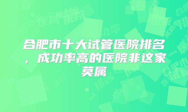 合肥市十大试管医院排名，成功率高的医院非这家莫属