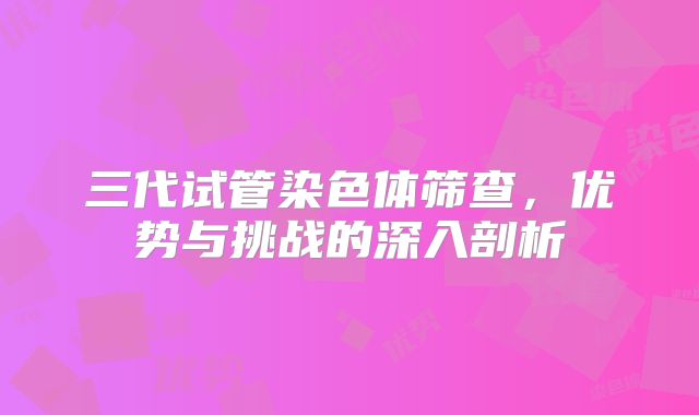 三代试管染色体筛查,优势与挑战的深入剖析