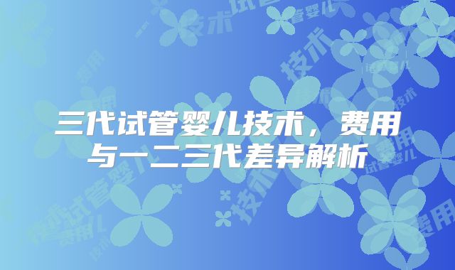 三代试管婴儿技术，费用与一二三代差异解析
