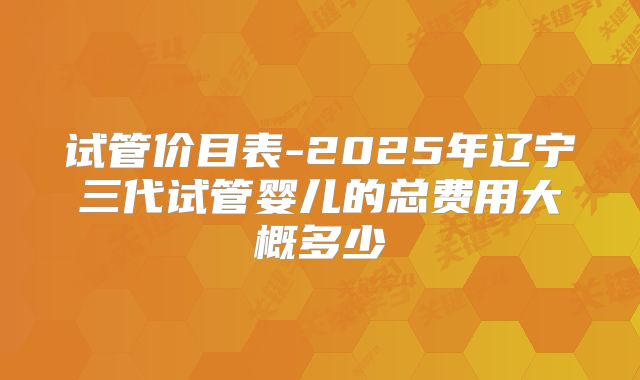 试管价目表-2025年辽宁三代试管婴儿的总费用大概多少
