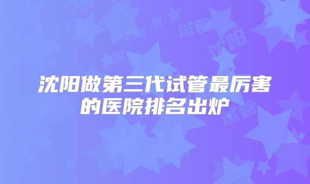 沈阳做第三代试管最厉害的医院排名出炉