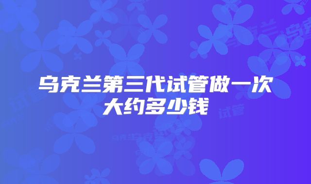 乌克兰第三代试管做一次大约多少钱
