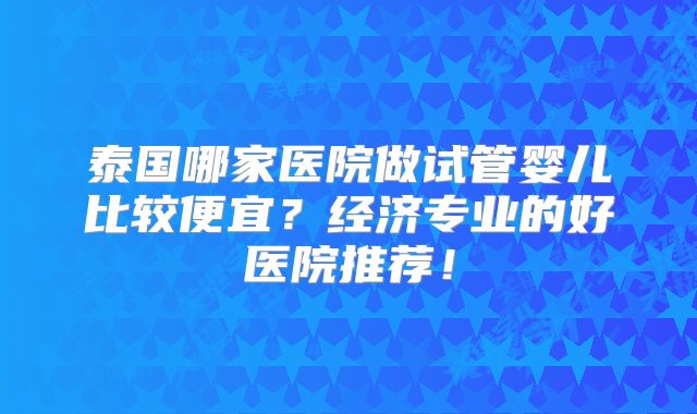泰国哪家医院做试管婴儿比较便宜？经济专业的好医院推荐！