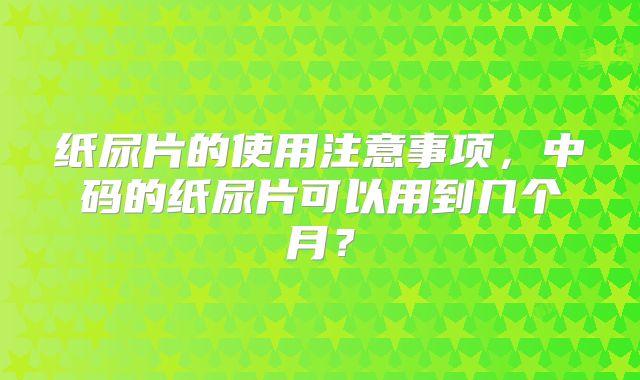 纸尿片的使用注意事项，中码的纸尿片可以用到几个月？