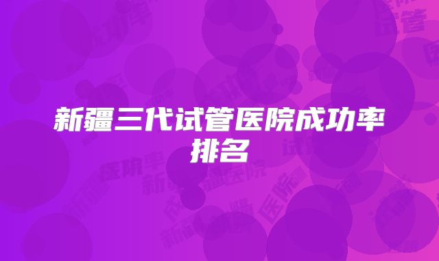 新疆三代试管医院成功率排名